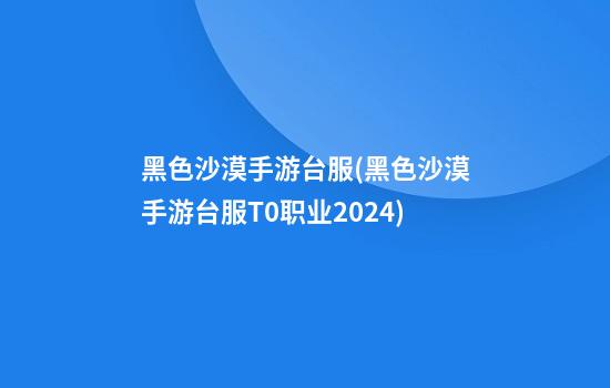 黑色沙漠手游台服(黑色沙漠手游台服T0职业2024)