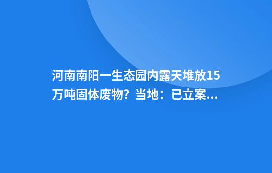 河南南阳一生态园内露天堆放15万吨固体废物？当地：已立案调查