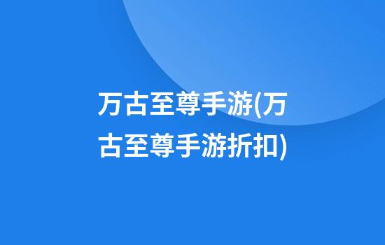 万古至尊手游(万古至尊手游折扣)