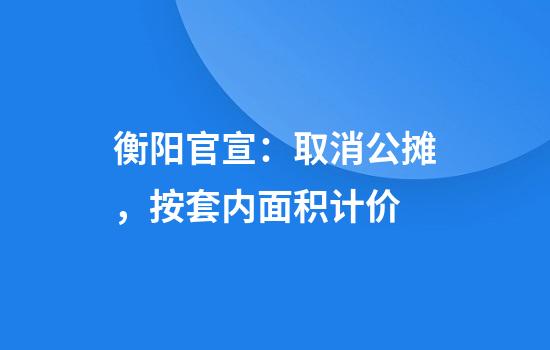 衡阳官宣：取消公摊，按套内面积计价