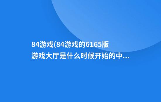 84游戏(84游戏的616.5版游戏大厅是什么时候开始的.中国)