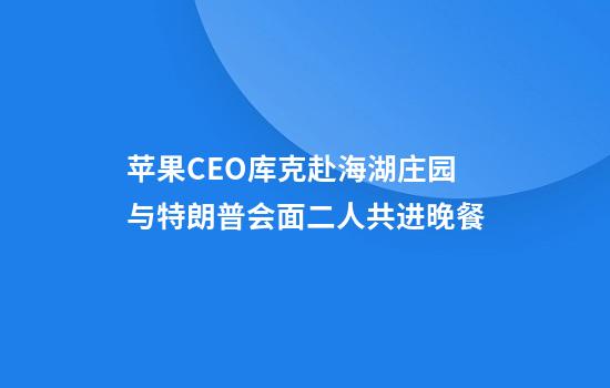 苹果CEO库克赴海湖庄园与特朗普会面二人共进晚餐