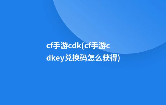 cf手游cdk(cf手游cdkey兑换码怎么获得)