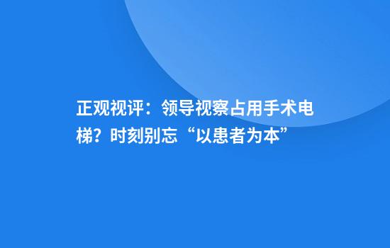 正观视评：领导视察占用手术电梯？时刻别忘“以患者为本”