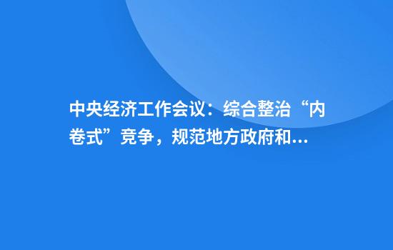 中央经济工作会议：综合整治“内卷式”竞争，规范地方政府和企业行为