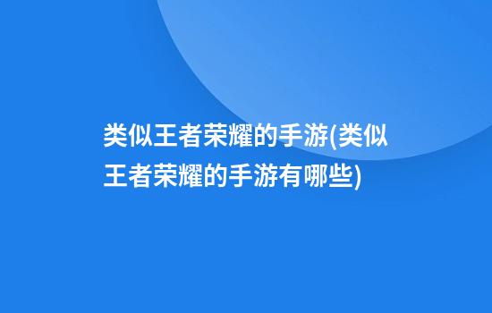 类似王者荣耀的手游(类似王者荣耀的手游有哪些)