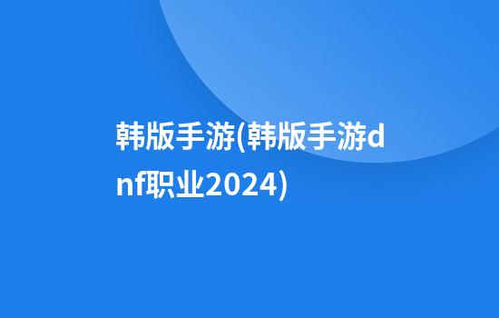 韩版手游(韩版手游dnf职业2024)