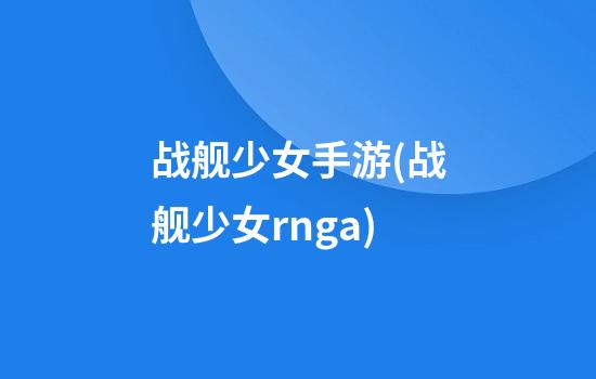 战舰少女手游(战舰少女rnga.)