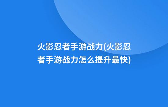 火影忍者手游战力(火影忍者手游战力怎么提升最快)