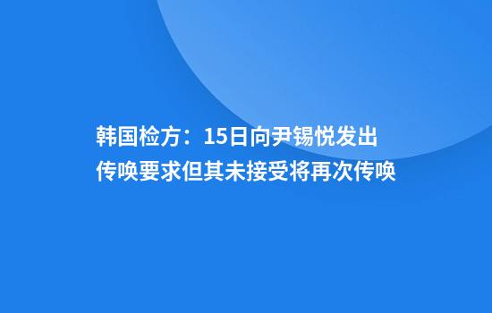 韩国检方：15日向尹锡悦发出传唤要求但其未接受将再次传唤