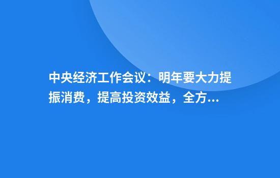 中央经济工作会议：明年要大力提振消费，提高投资效益，全方位扩大国内需求