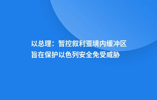 以总理：暂控叙利亚境内缓冲区旨在保护以色列安全免受威胁