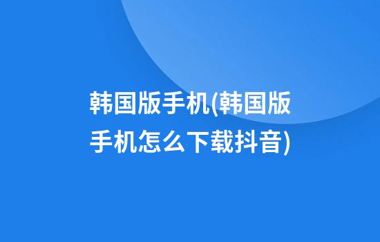 韩国版手机(韩国版手机怎么下载抖音)