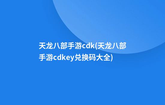 天龙八部手游cdk(天龙八部手游cdkey兑换码大全)