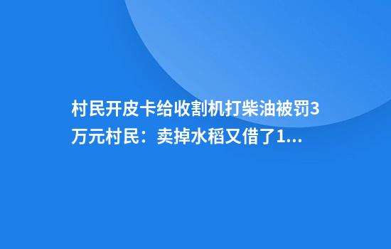 村民开皮卡给收割机打柴油被罚3万元村民：卖掉水稻又借了1.2万元，才凑齐罚款